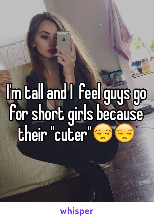 I'm tall and I  feel guys go for short girls because their "cuter"😒😒