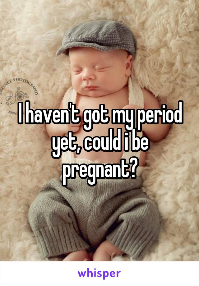 I haven't got my period yet, could i be pregnant?