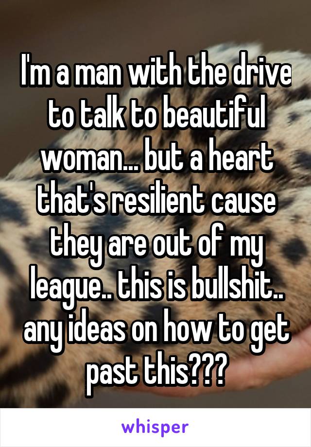 I'm a man with the drive to talk to beautiful woman... but a heart that's resilient cause they are out of my league.. this is bullshit.. any ideas on how to get past this???