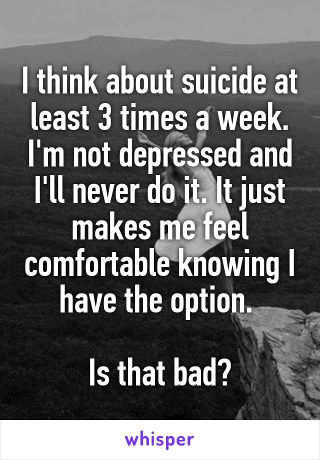 I think about suicide at least 3 times a week. I'm not depressed and I'll never do it. It just makes me feel comfortable knowing I have the option. 

Is that bad?