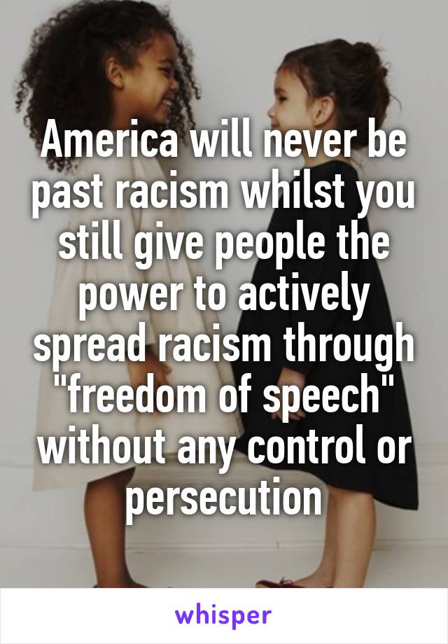 America will never be past racism whilst you still give people the power to actively spread racism through "freedom of speech" without any control or persecution