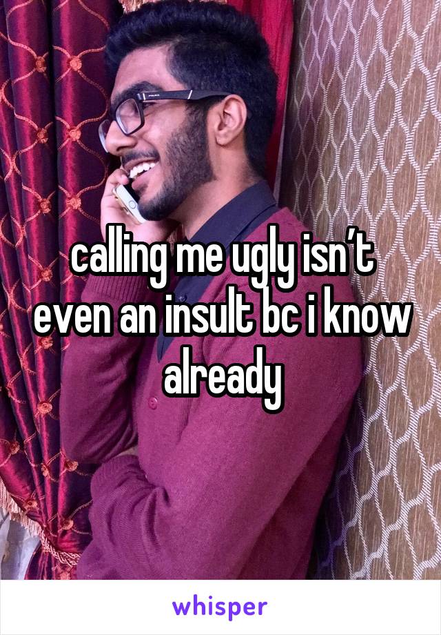 calling me ugly isn’t even an insult bc i know already