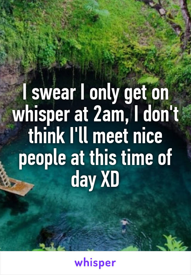 I swear I only get on whisper at 2am, I don't think I'll meet nice people at this time of day XD