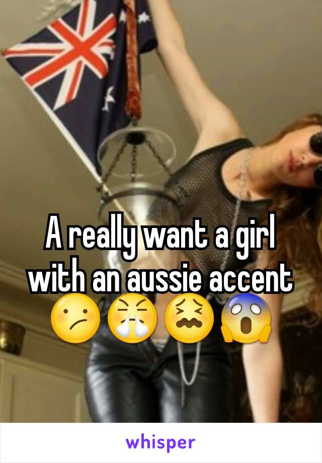 A really want a girl with an aussie accent 😕😤😖😱