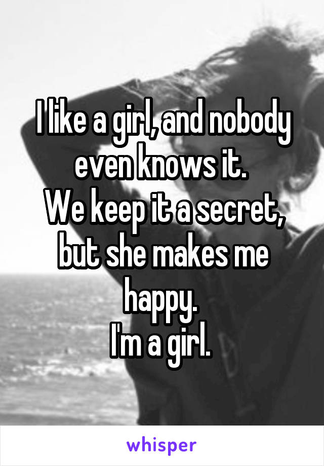 I like a girl, and nobody even knows it. 
We keep it a secret, but she makes me happy. 
I'm a girl. 