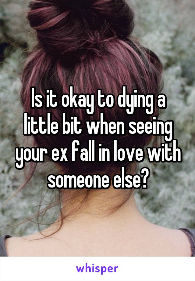 Is it okay to dying a little bit when seeing your ex fall in love with someone else?