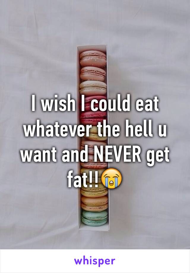 I wish I could eat whatever the hell u want and NEVER get fat!!😭