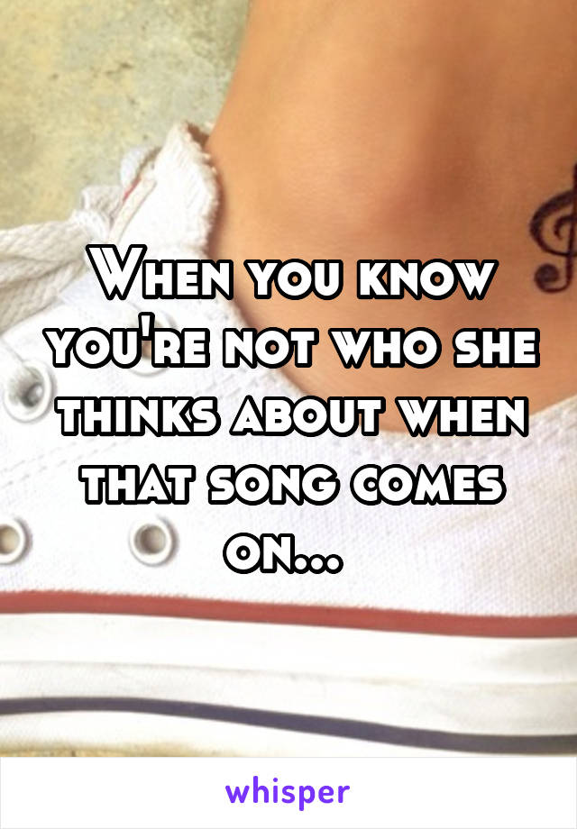 When you know you're not who she thinks about when that song comes on... 