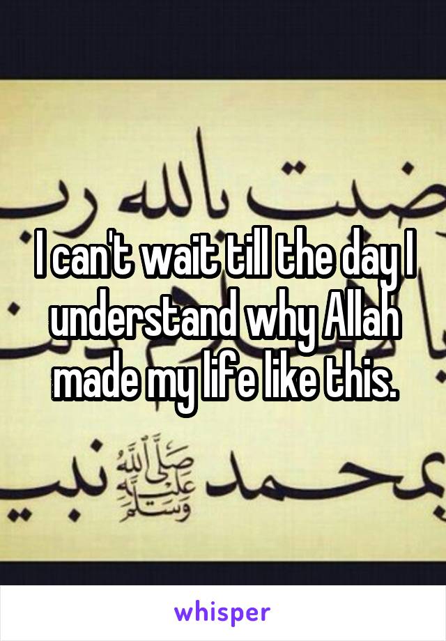 I can't wait till the day I understand why Allah made my life like this.