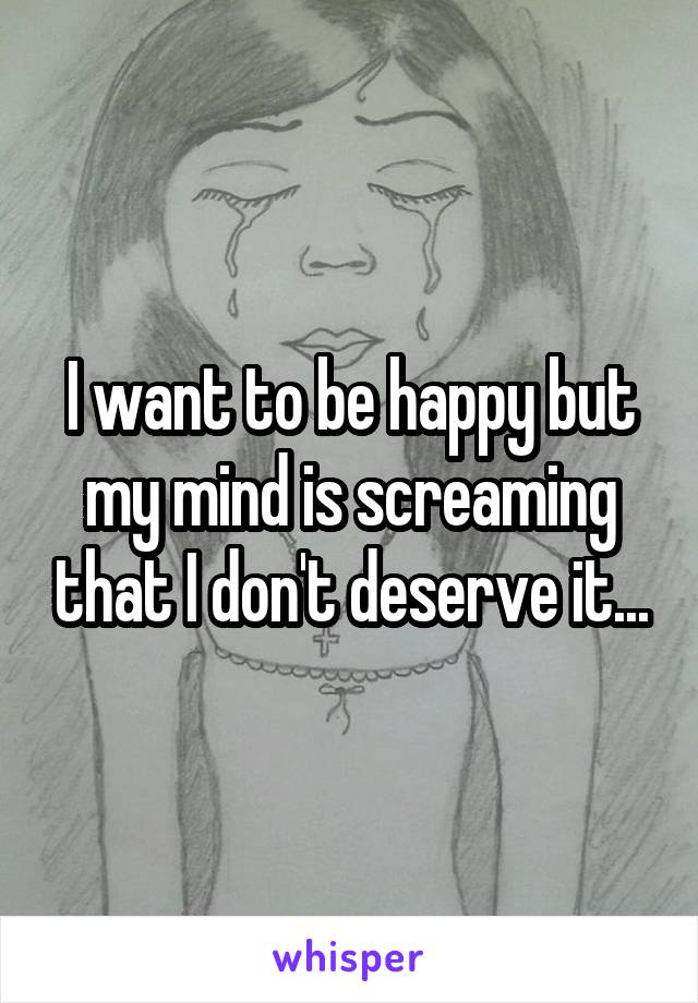 I want to be happy but my mind is screaming that I don't deserve it...