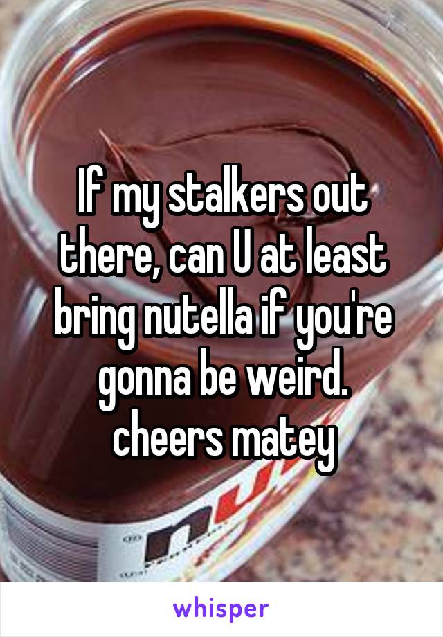 If my stalkers out there, can U at least bring nutella if you're gonna be weird.
cheers matey