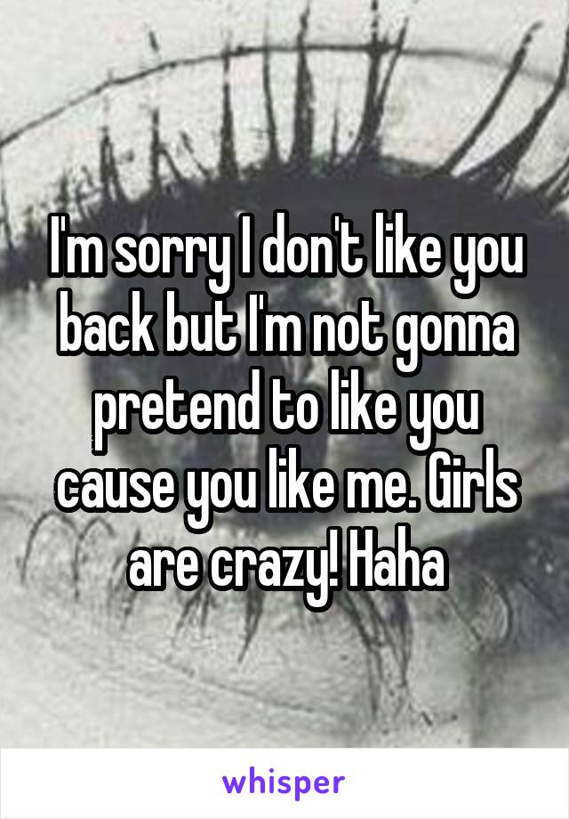 I'm sorry I don't like you back but I'm not gonna pretend to like you cause you like me. Girls are crazy! Haha