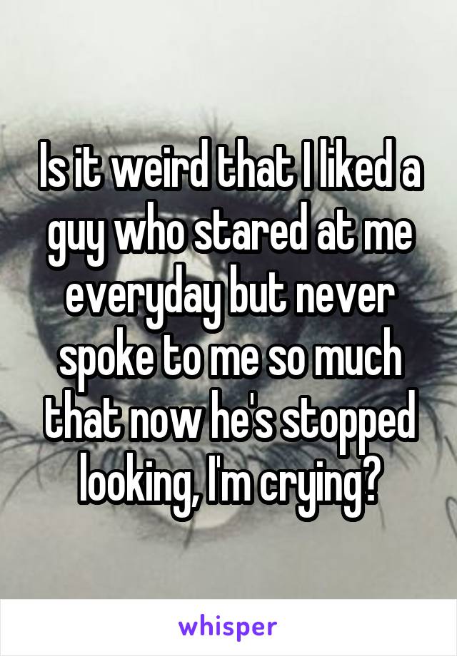 Is it weird that I liked a guy who stared at me everyday but never spoke to me so much that now he's stopped looking, I'm crying?