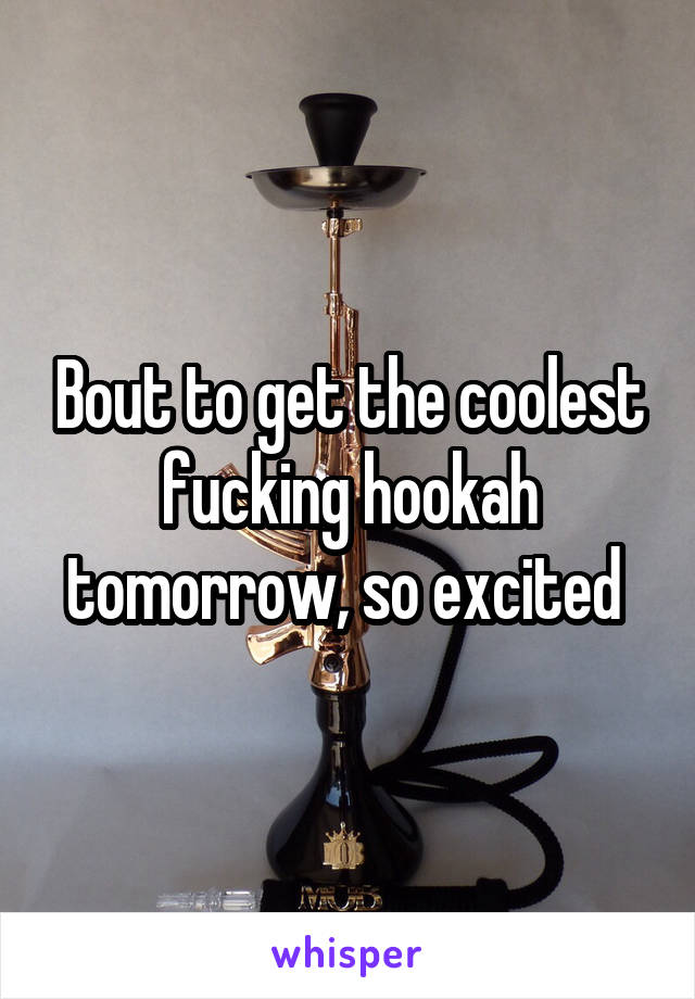 Bout to get the coolest fucking hookah tomorrow, so excited 