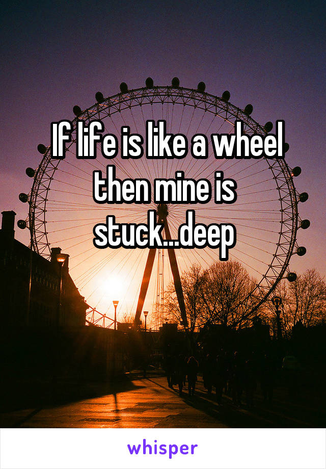  If life is like a wheel then mine is stuck...deep

