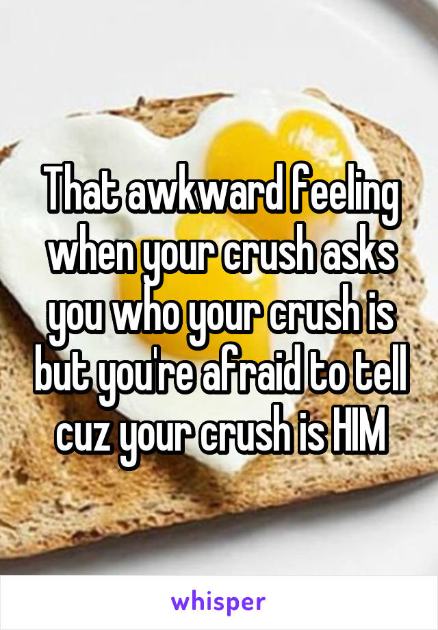 That awkward feeling when your crush asks you who your crush is but you're afraid to tell cuz your crush is HIM