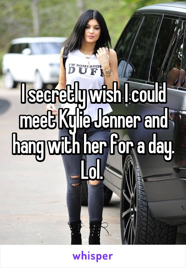 I secretly wish I could meet Kylie Jenner and hang with her for a day. Lol. 