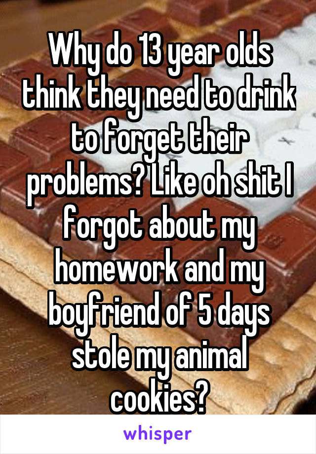 Why do 13 year olds think they need to drink to forget their problems? Like oh shit I forgot about my homework and my boyfriend of 5 days stole my animal cookies?