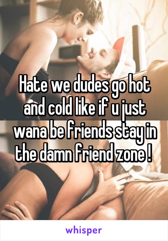 Hate we dudes go hot and cold like if u just wana be friends stay in the damn friend zone ! 