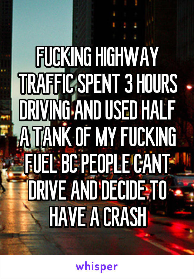 FUCKING HIGHWAY TRAFFIC SPENT 3 HOURS DRIVING AND USED HALF A TANK OF MY FUCKING FUEL BC PEOPLE CANT DRIVE AND DECIDE TO HAVE A CRASH