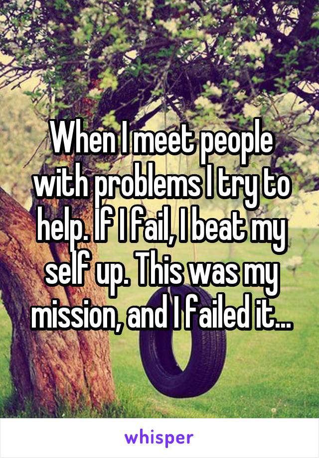 When I meet people with problems I try to help. If I fail, I beat my self up. This was my mission, and I failed it...