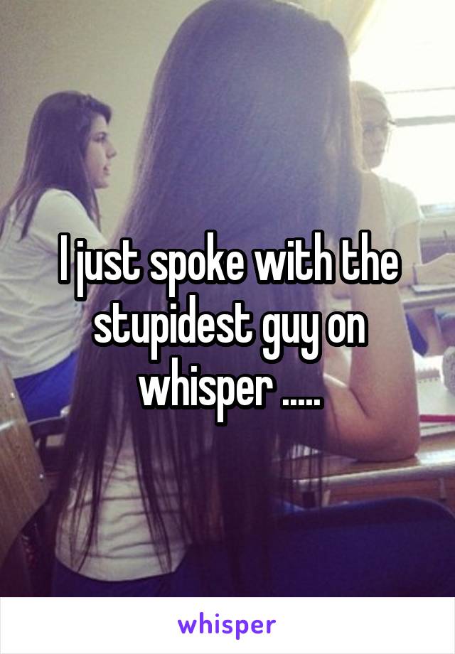 I just spoke with the stupidest guy on whisper .....