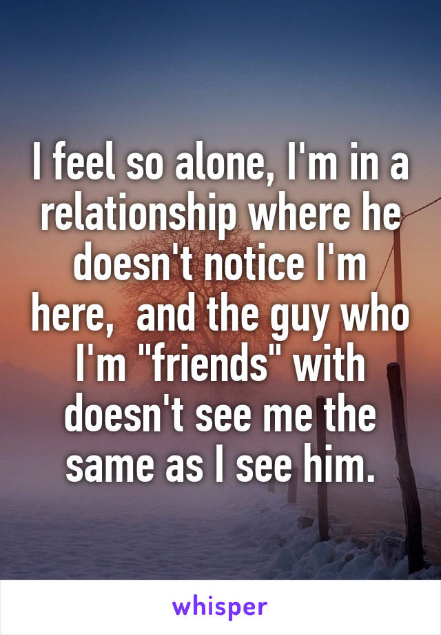 I feel so alone, I'm in a relationship where he doesn't notice I'm here,  and the guy who I'm "friends" with doesn't see me the same as I see him.