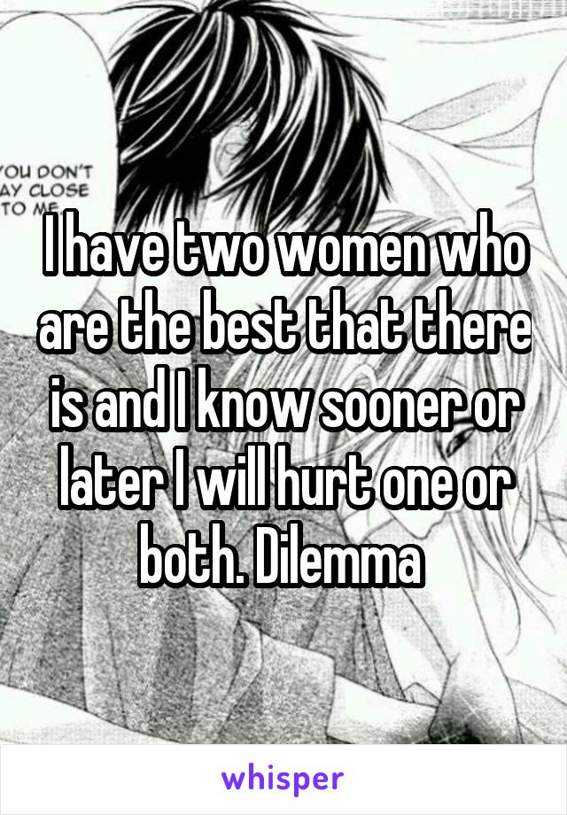 I have two women who are the best that there is and I know sooner or later I will hurt one or both. Dilemma 