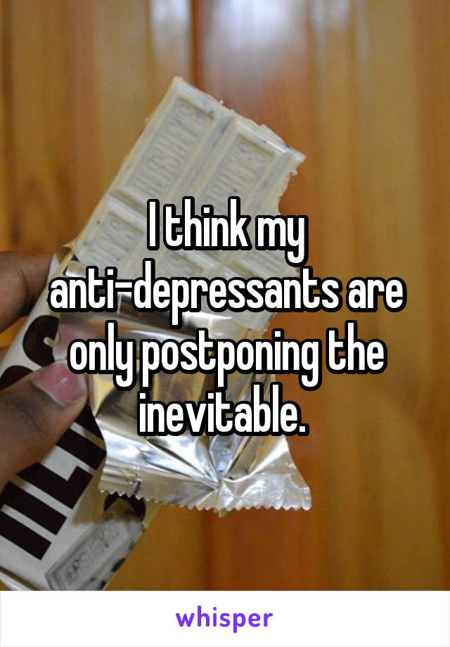 I think my anti-depressants are only postponing the inevitable. 