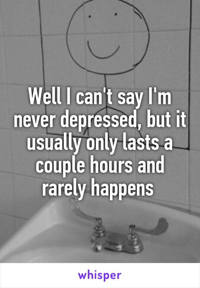 Well I can't say I'm never depressed, but it usually only lasts a couple hours and rarely happens 