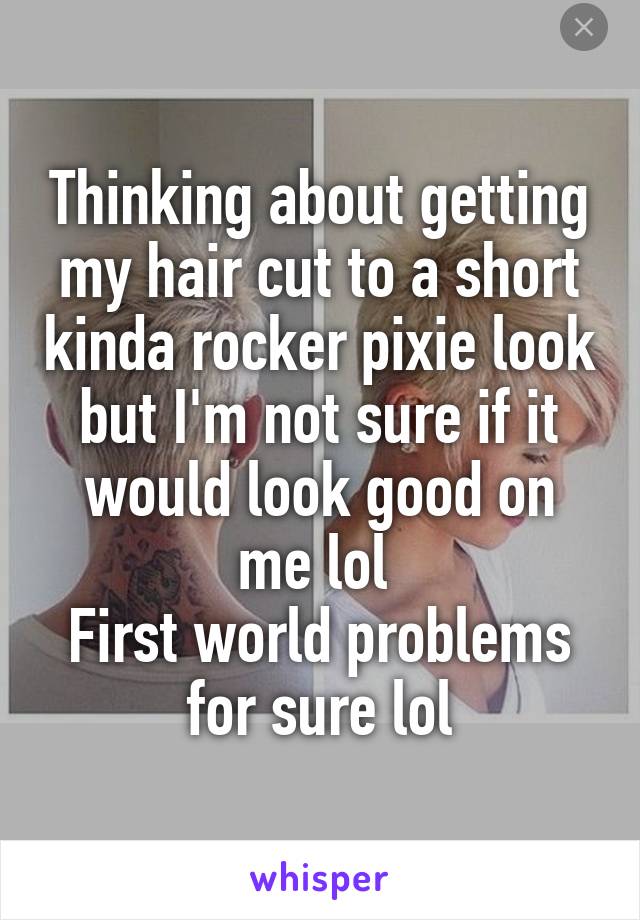 Thinking about getting my hair cut to a short kinda rocker pixie look but I'm not sure if it would look good on me lol 
First world problems for sure lol