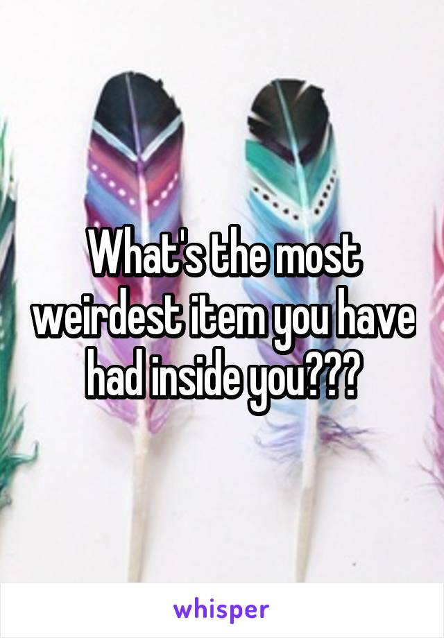 What's the most weirdest item you have had inside you???