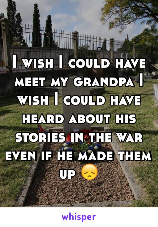 I wish I could have meet my grandpa I wish I could have heard about his stories in the war even if he made them up 😞