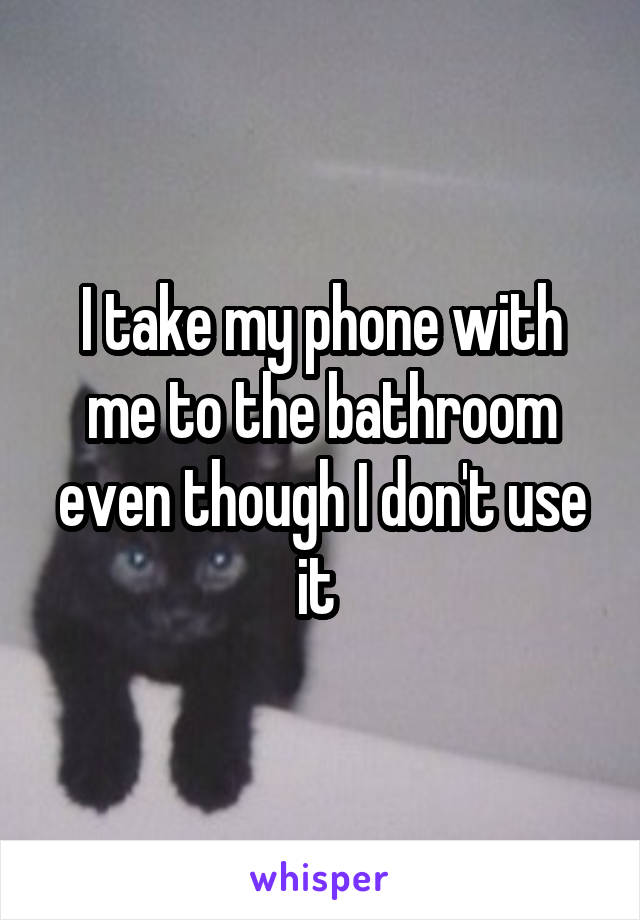 I take my phone with me to the bathroom even though I don't use it 