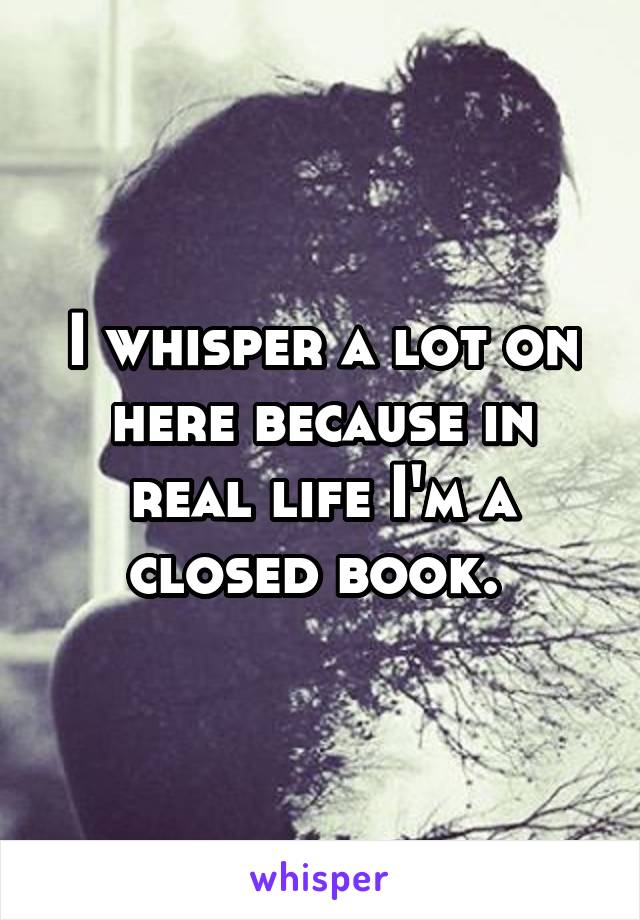 I whisper a lot on here because in real life I'm a closed book. 