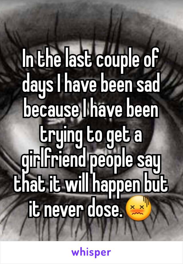 In the last couple of days I have been sad because I have been trying to get a girlfriend people say that it will happen but it never dose.😖