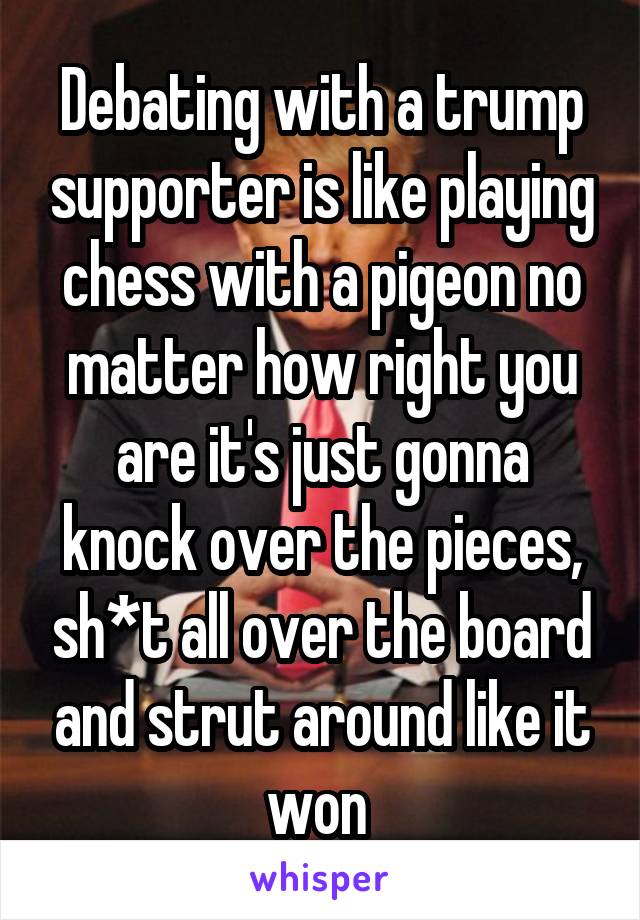 Debating with a trump supporter is like playing chess with a pigeon no matter how right you are it's just gonna knock over the pieces, sh*t all over the board and strut around like it won 