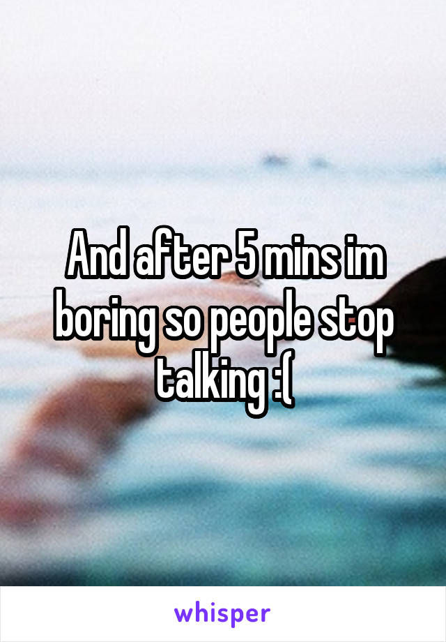 And after 5 mins im boring so people stop talking :(