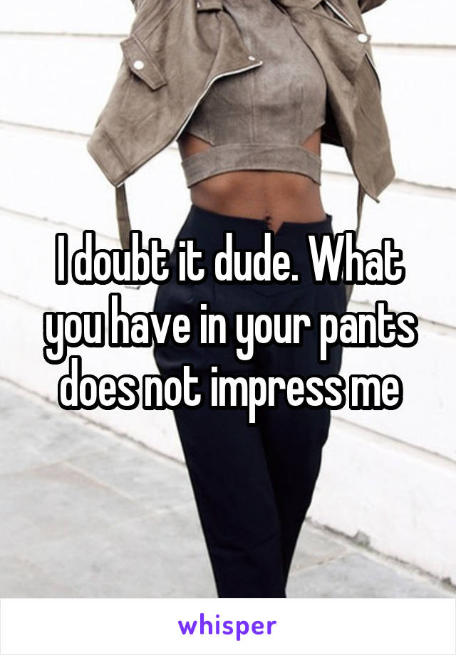 I doubt it dude. What you have in your pants does not impress me