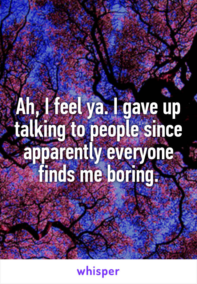 Ah, I feel ya. I gave up talking to people since apparently everyone finds me boring.