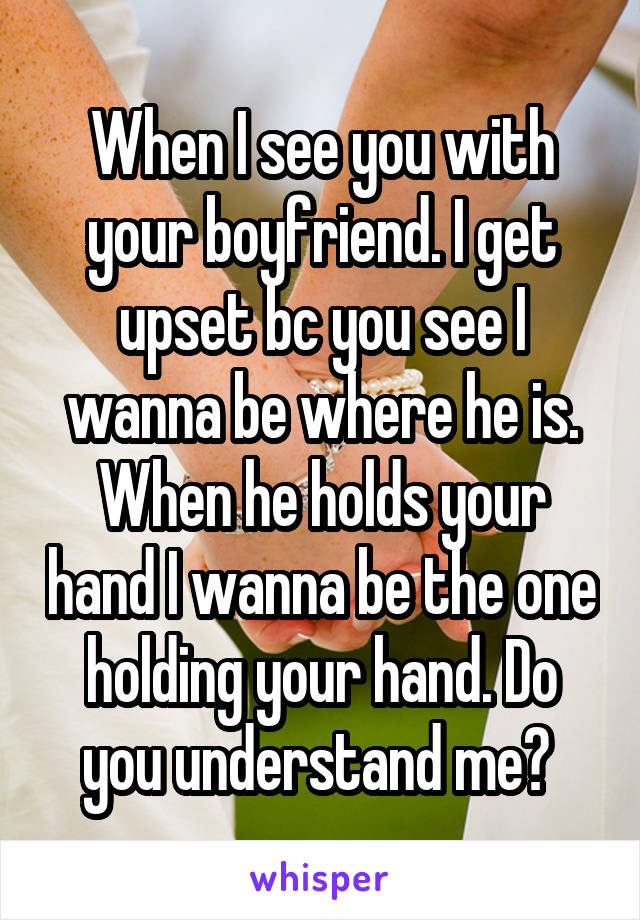 When I see you with your boyfriend. I get upset bc you see I wanna be where he is. When he holds your hand I wanna be the one holding your hand. Do you understand me? 