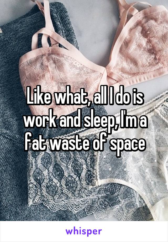 Like what, all I do is work and sleep, I'm a fat waste of space