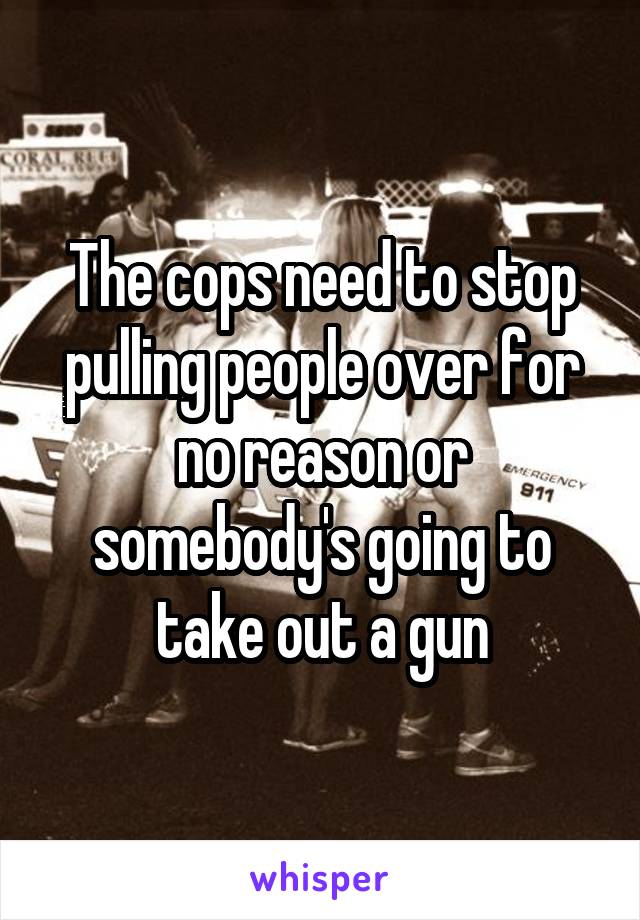 The cops need to stop pulling people over for no reason or somebody's going to take out a gun