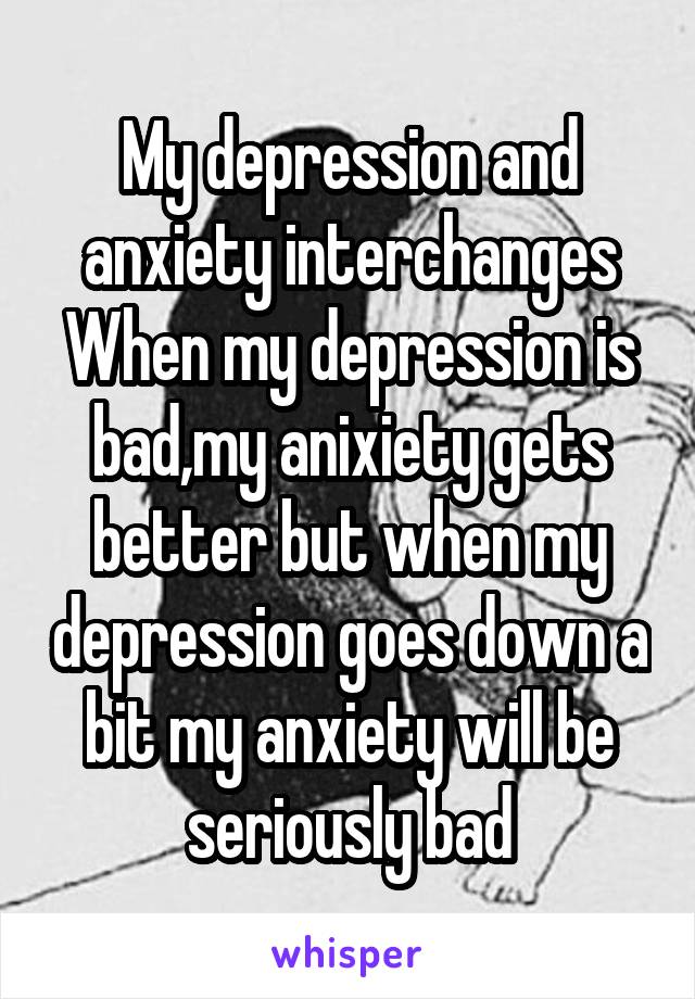 My depression and anxiety interchanges
When my depression is bad,my anixiety gets better but when my depression goes down a bit my anxiety will be seriously bad