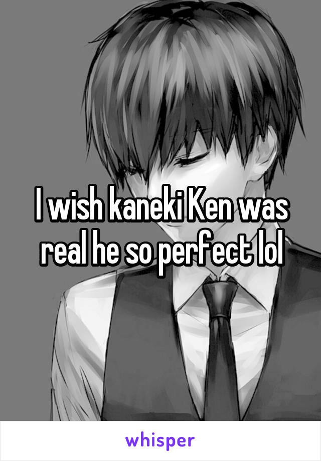 I wish kaneki Ken was real he so perfect lol