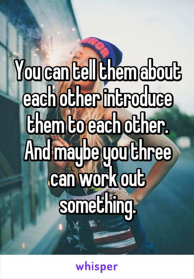 You can tell them about each other introduce them to each other. And maybe you three can work out something.