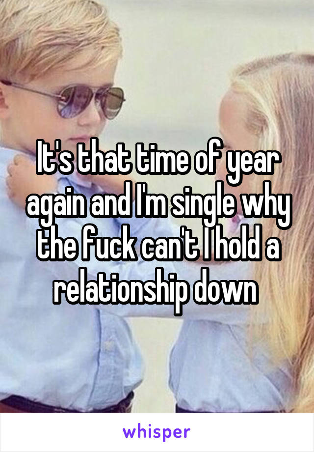 It's that time of year again and I'm single why the fuck can't I hold a relationship down 