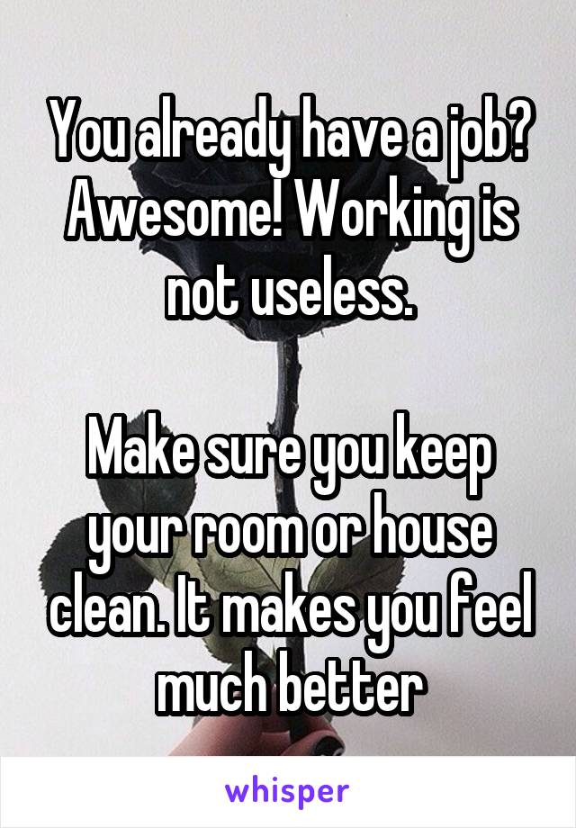 You already have a job? Awesome! Working is not useless.

Make sure you keep your room or house clean. It makes you feel much better