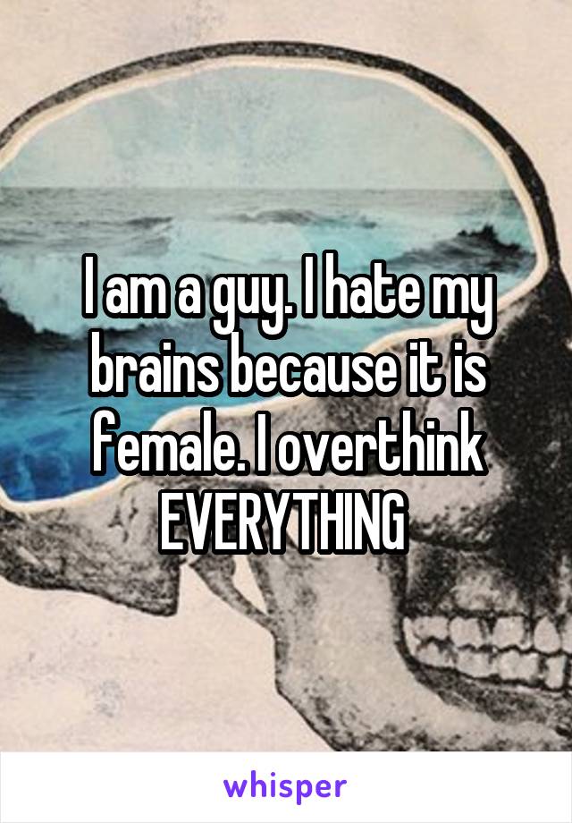 I am a guy. I hate my brains because it is female. I overthink EVERYTHING 