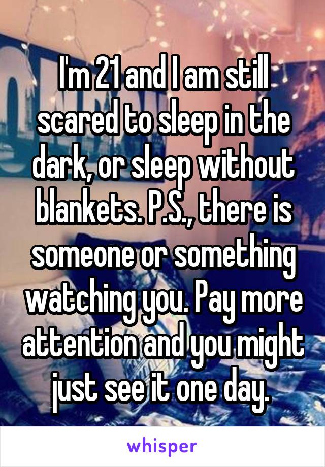 I'm 21 and I am still scared to sleep in the dark, or sleep without blankets. P.S., there is someone or something watching you. Pay more attention and you might just see it one day. 